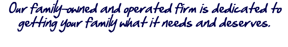 Our family-owned and operated firm is dedicated to getting your family what it needs and deserves.